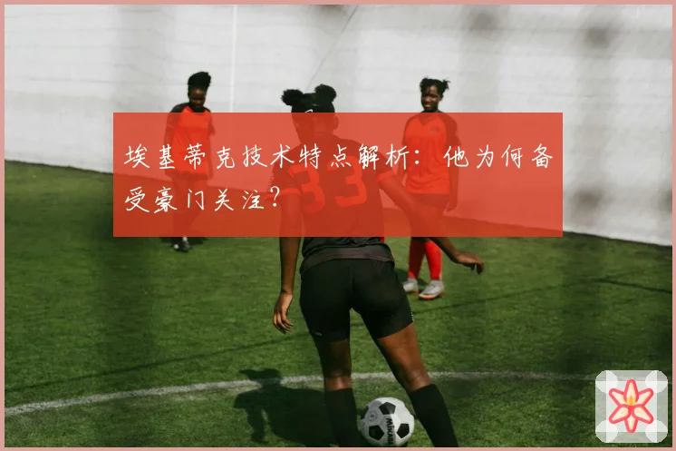 埃基蒂克技术特点解析:他为何备受豪门关注?