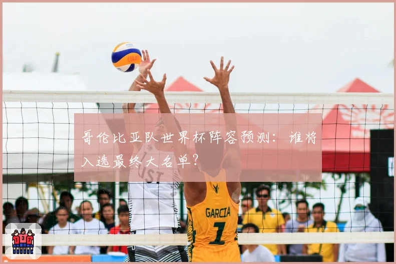 哥伦比亚队世界杯阵容预测：谁将入选最终大名单？