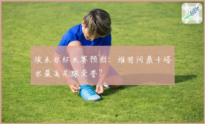 埃米尔杯决赛预测：谁将问鼎卡塔尔最高足球荣誉？