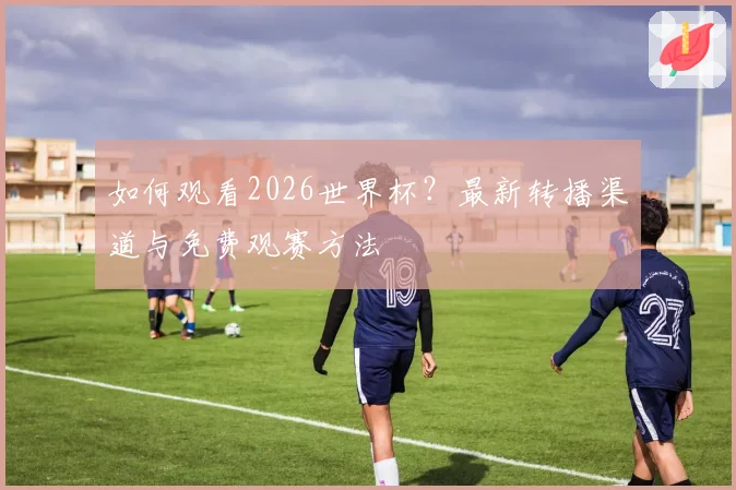 如何观看2026世界杯？最新转播渠道与免费观赛方法
