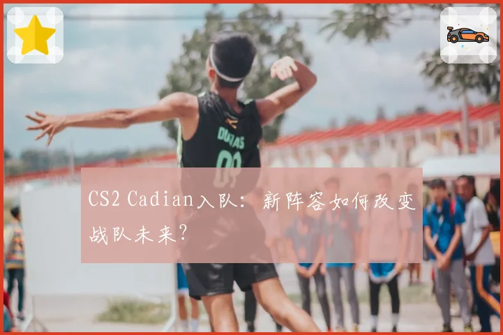 CS2 Cadian入队：新阵容如何改变战队未来？