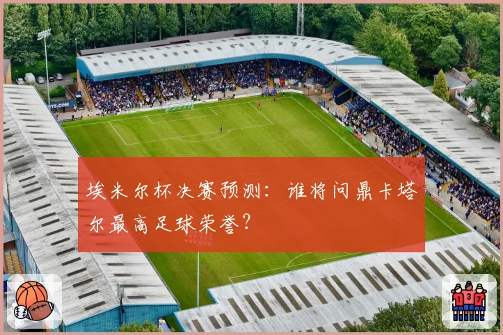 埃米尔杯决赛预测:谁将问鼎卡塔尔最高足球荣誉?