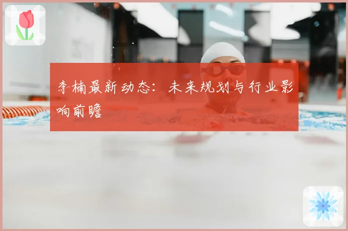 李楠最新动态:未来规划与行业影响前瞻